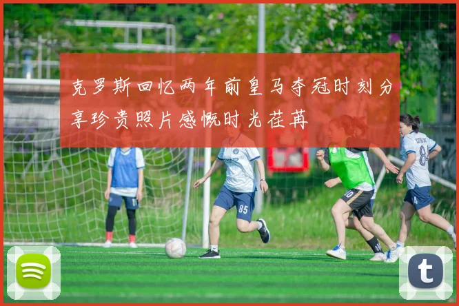 克罗斯回忆两年前皇马夺冠时刻分享珍贵照片感慨时光荏苒