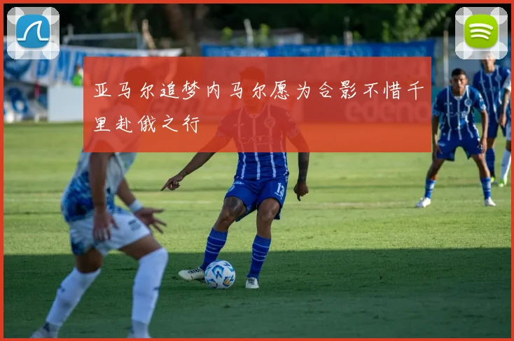 亚马尔追梦内马尔愿为合影不惜千里赴俄之行