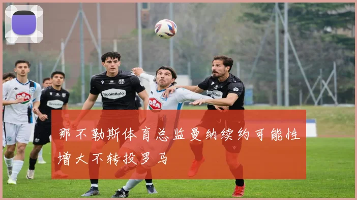 那不勒斯体育总监曼纳续约可能性增大不转投罗马
