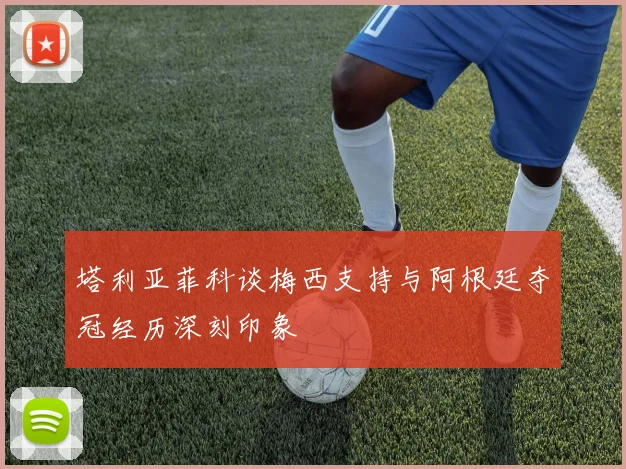 塔利亚菲科谈梅西支持与阿根廷夺冠经历深刻印象