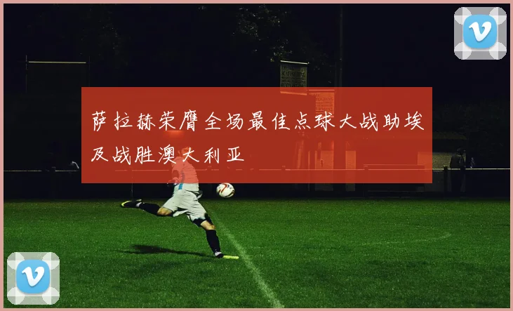 萨拉赫荣膺全场最佳点球大战助埃及战胜澳大利亚