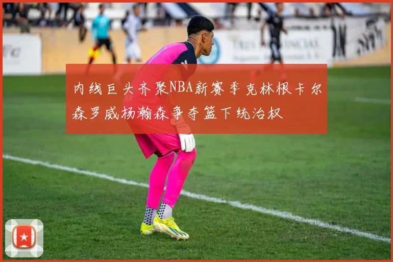 内线巨头齐聚NBA新赛季克林根卡尔森罗威杨瀚森争夺篮下统治权