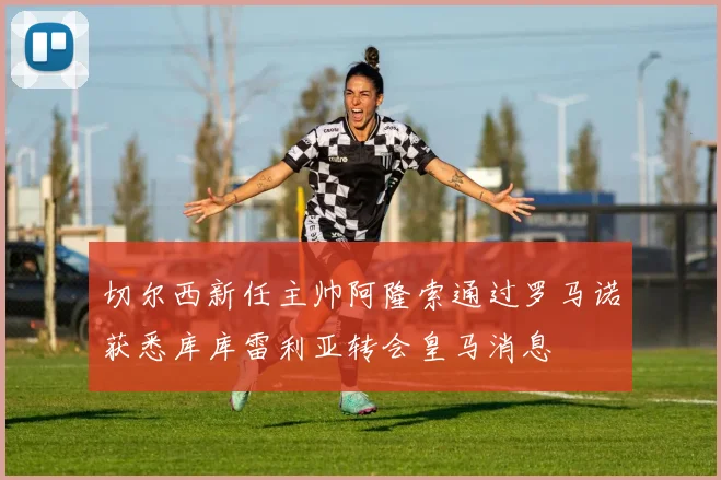 切尔西新任主帅阿隆索通过罗马诺获悉库库雷利亚转会皇马消息