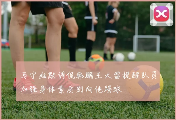马宁幽默调侃韩鹏王大雷提醒队员加强身体素质别向他踢球