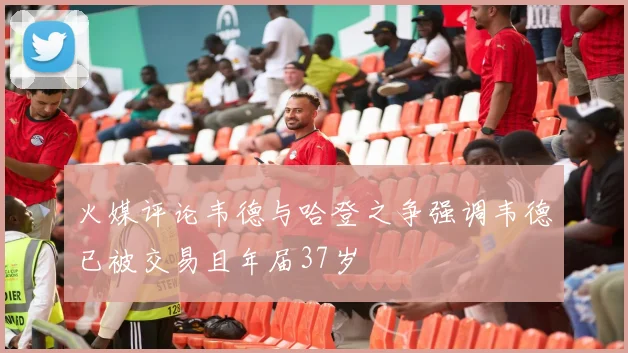 火媒评论韦德与哈登之争强调韦德已被交易且年届37岁