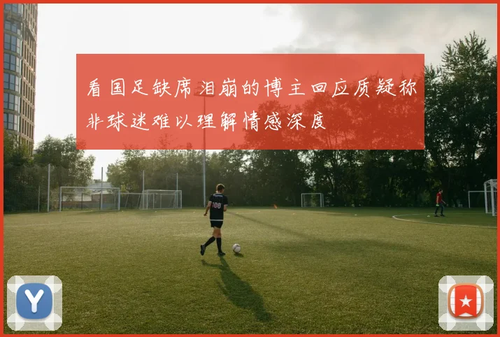 看国足缺席泪崩的博主回应质疑称非球迷难以理解情感深度
