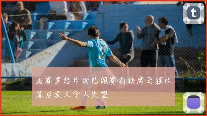 龙赛罗怒斥姆巴佩赛前缺席是摆烂落后发文令人失望