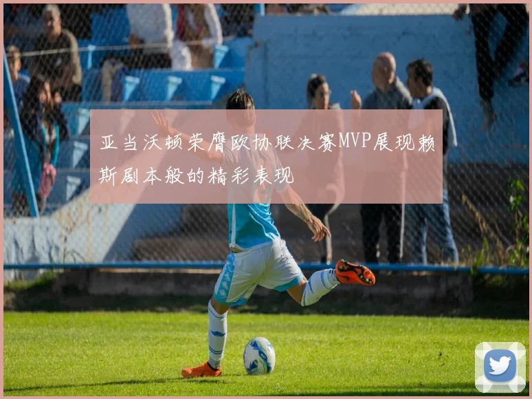 亚当沃顿荣膺欧协联决赛MVP展现赖斯剧本般的精彩表现