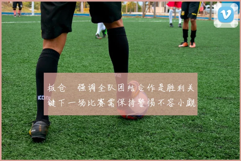 板仓滉强调全队团结合作是胜利关键下一场比赛需保持警惕不容小觑