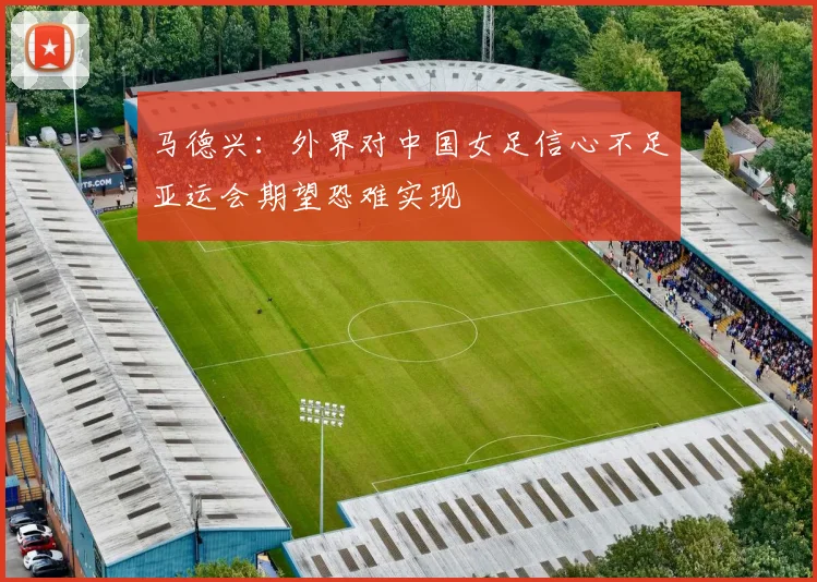 马德兴：外界对中国女足信心不足亚运会期望恐难实现