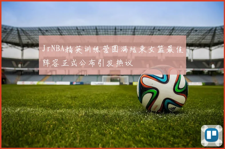 JrNBA精英训练营圆满结束女篮最佳阵容正式公布引发热议