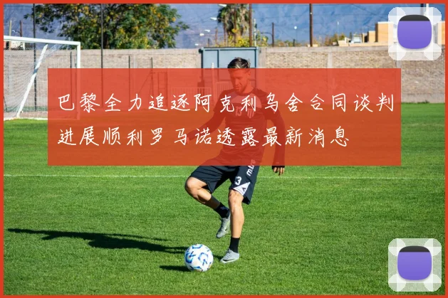 巴黎全力追逐阿克利乌舍合同谈判进展顺利罗马诺透露最新消息