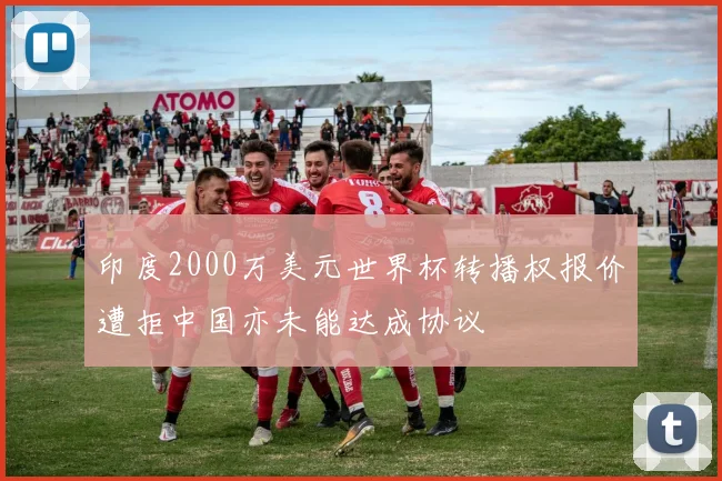 印度2000万美元世界杯转播权报价遭拒中国亦未能达成协议