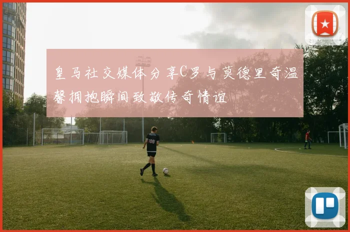 皇马社交媒体分享C罗与莫德里奇温馨拥抱瞬间致敬传奇情谊