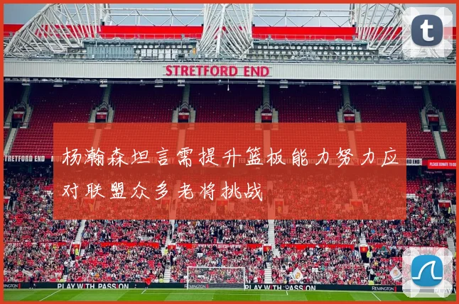 杨瀚森坦言需提升篮板能力努力应对联盟众多老将挑战