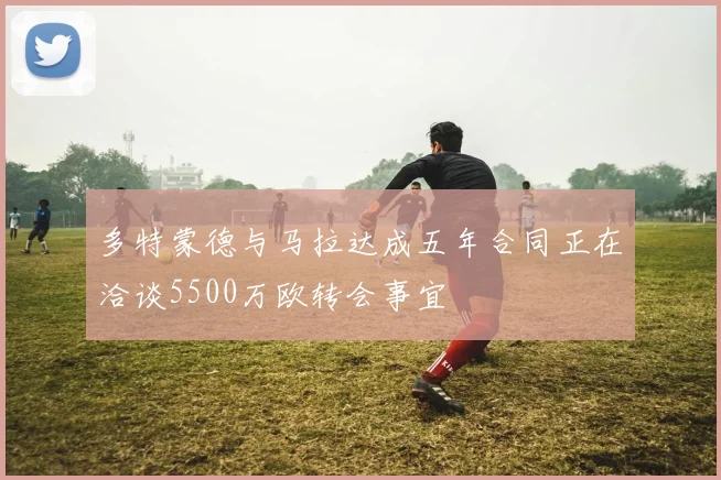 多特蒙德与马拉达成五年合同正在洽谈5500万欧转会事宜