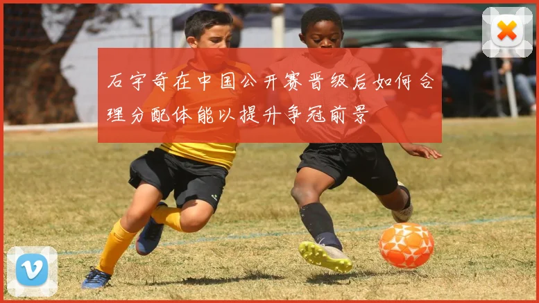 石宇奇在中国公开赛晋级后如何合理分配体能以提升争冠前景
