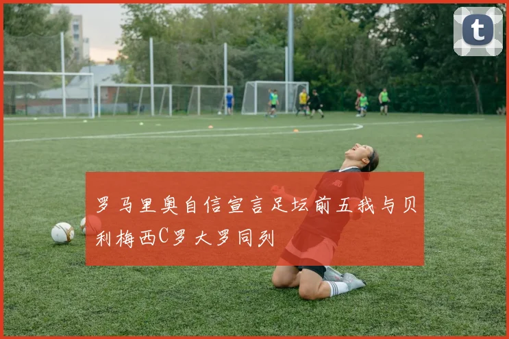 罗马里奥自信宣言足坛前五我与贝利梅西C罗大罗同列