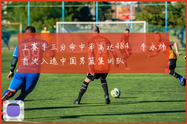 上赛季三分命中率高达484偰李永炜首次入选中国男篮集训队
