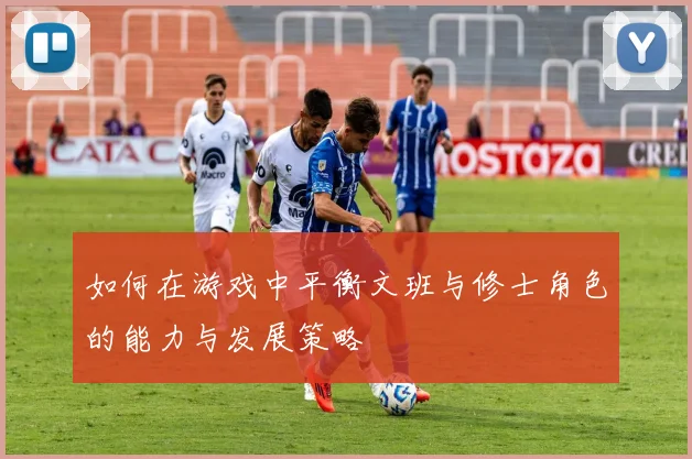 如何在游戏中平衡文班与修士角色的能力与发展策略