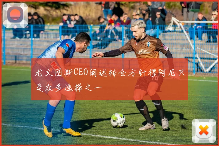 尤文图斯CEO阐述转会方针穆阿尼只是众多选择之一