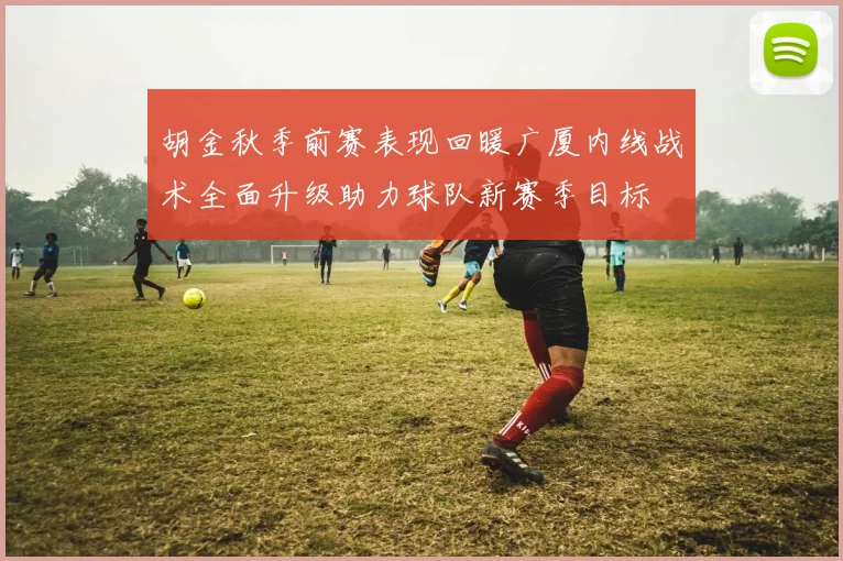 胡金秋季前赛表现回暖广厦内线战术全面升级助力球队新赛季目标