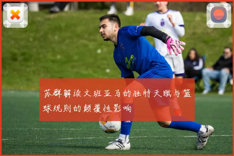 苏群解读文班亚马的独特天赋与篮球规则的颠覆性影响