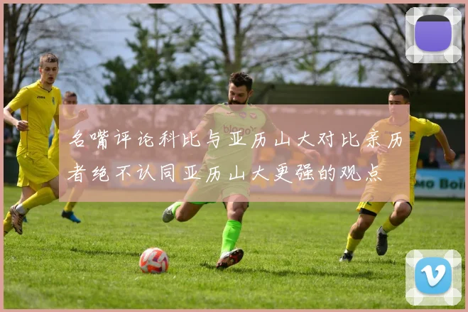 名嘴评论科比与亚历山大对比亲历者绝不认同亚历山大更强的观点